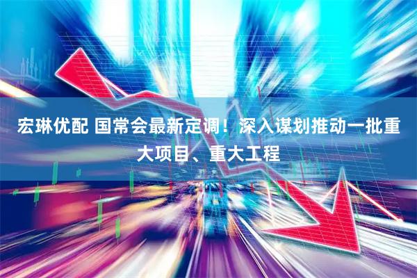 宏琳优配 国常会最新定调！深入谋划推动一批重大项目、重大工程