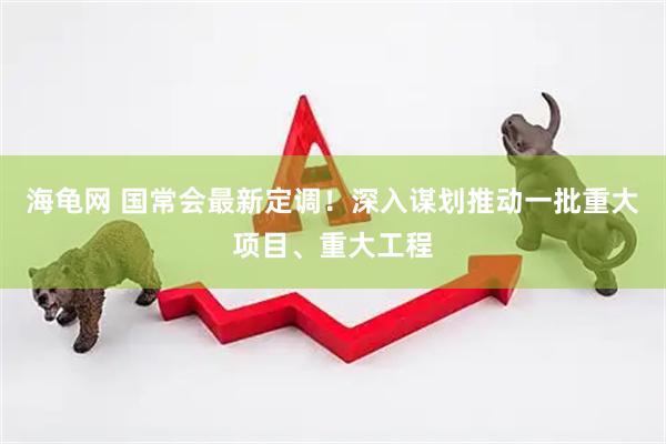 海龟网 国常会最新定调！深入谋划推动一批重大项目、重大工程