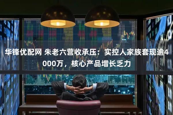 华锋优配网 朱老六营收承压：实控人家族套现逾4000万，核心产品增长乏力