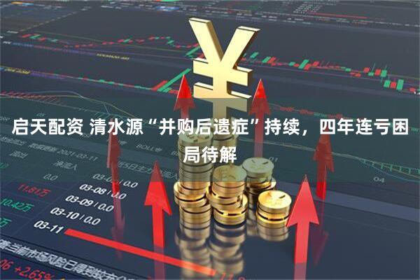 启天配资 清水源“并购后遗症”持续，四年连亏困局待解