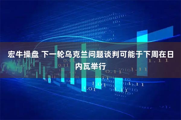 宏牛操盘 下一轮乌克兰问题谈判可能于下周在日内瓦举行