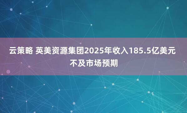 云策略 英美资源集团2025年收入185.5亿美元 不及市场预期