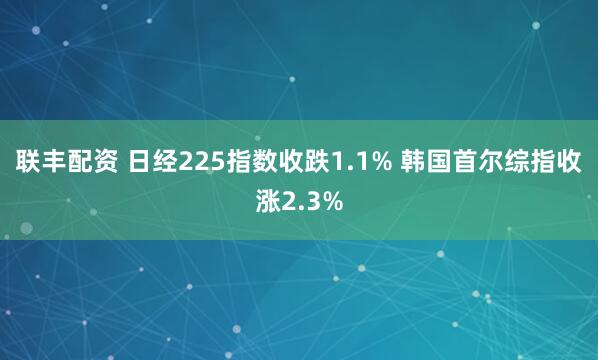 联丰配资 日经225指数收跌1.1% 韩国首尔综指收涨2.3%